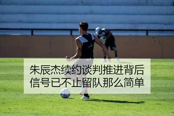 朱辰杰续约谈判推进背后 信号已不止留队那么简单